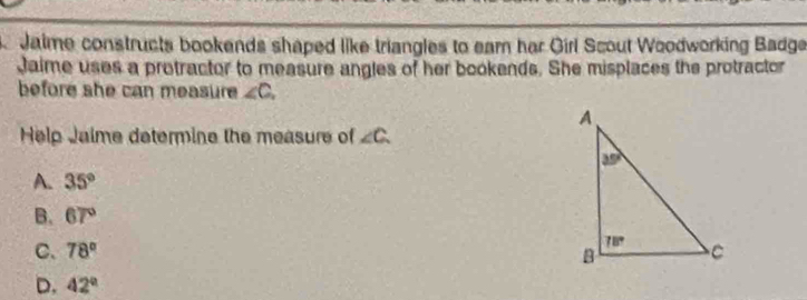 Jaime constructs bookends shaped like triangles to eam har Girl Scout Woodworking Badge
Jaime uses a protractor to measure angles of her bookends. She misplaces the protractor
before she can measure ∠ C,
Help Jaime determine the measure of ∠ C.
A. 35°
B. 67°
C. 78°
D. 42°