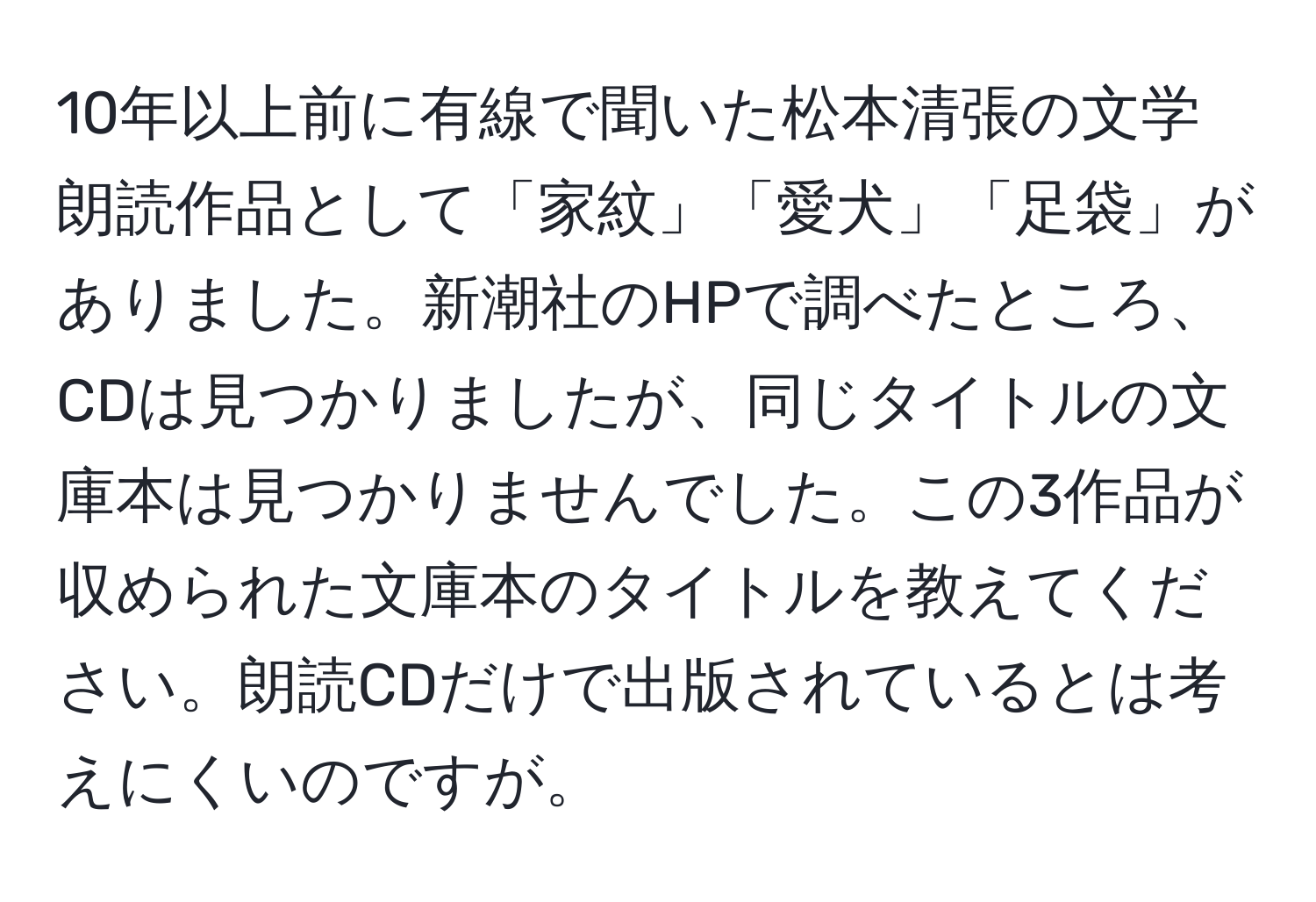 10年以上前に有線で聞いた松本清張の文学朗読作品として「家紋」「愛犬」「足袋」がありました。新潮社のHPで調べたところ、CDは見つかりましたが、同じタイトルの文庫本は見つかりませんでした。この3作品が収められた文庫本のタイトルを教えてください。朗読CDだけで出版されているとは考えにくいのですが。