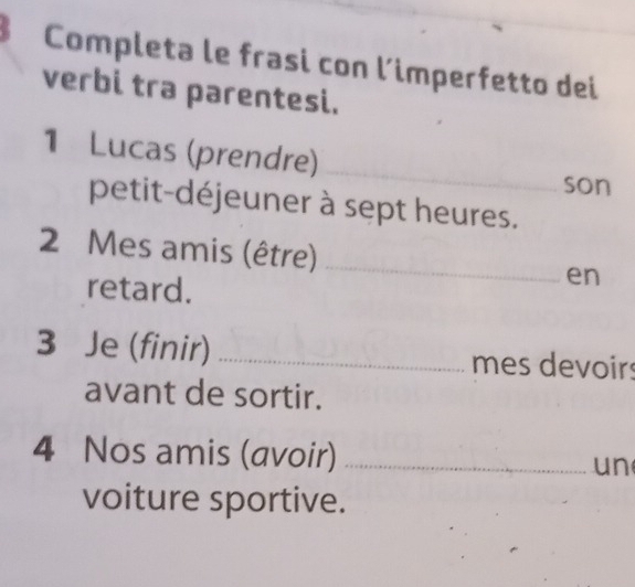 Completa le frasi con l’imperfetto dei 
verbi tra parentesi. 
_ 
1 Lucas (prendre) 
son 
petit-déjeuner à sept heures.
2 Mes amis (être) _en 
retard. 
3 Je (finir) _mes devoirs 
avant de sortir. 
4 Nos amis (avoir) _un 
voiture sportive.