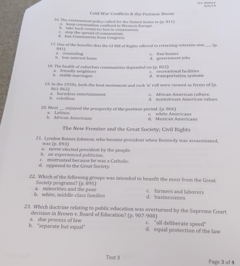 History 0/6/14
Cold War Conflicts & the Postwar Boom
16. The containment policy called for the United States to (p. 811)
a. keep communism confined to Western Europe.
b. take back countries lost to communism.
c. stop the spread of communism.
d. ban Communists from Congress.
17. One of the benefits that the GI Bill of Rights offered to returning veterans was_ .[p.
841)
b. low-interest loans a. counseling
c. free homes d. government jobs
18. The health of suburban communities depended on (p. 852)
b. stable marriages a. friendly neighbors c. recreational facilities
d. transportation systems
19. In the 1950s, both the beat movement and rock 'n' roll were viewed as forms of (p.
861-862)
A frican-American cultu
b. rebellion. a. harmless entertainment. d. mainstream American values
20. Most_ enjoyed the prosperity of the postwar period. (p. 866)
b. African Americans a. Latinos
d. Mexican Americans c. white Americans
The New Frontier and the Great Society; Civil Rights
21. Lyndon Baines Johnson, who became president when Kennedy was assassinated,
was (p. 893)
a. never elected president by the people.
b. an experienced politician.
c. mistrusted because he was a Catholic.
d. opposed to the Great Society.
22. Which of the following groups was intended to benefit the most from the Great
Society programs? (p. 895)
a. minorities and the poor c. farmers and laborers
b. white, middle-class families d. businessmen
23. Which doctrine relating to public education was overturned by the Supreme Court
decision in Brown v. Board of Education? (p. 907-908)
a. due process of law c. "all deliberate speed"
b. “separate but equal” d. equal protection of the law
Test 3 Page 3 of 4