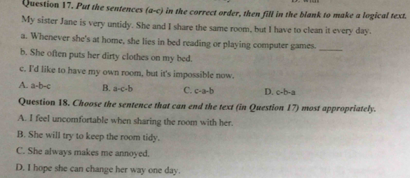 Put the sentences (a-c) in the correct order, then fill in the blank to make a logical text.
My sister Jane is very untidy. She and I share the same room, but I have to clean it every day.
a. Whenever she's at home, she lies in bed reading or playing computer games._
b. She often puts her dirty clothes on my bed.
c. I'd like to have my own room, but it's impossible now.
A. a-b-c B. a-c-b C. c-a-b D. c-b-a
Question 18. Choose the sentence that can end the text (in Question 17) most appropriately.
A. I feel uncomfortable when sharing the room with her.
B. She will try to keep the room tidy.
C. She always makes me annoyed.
D. I hope she can change her way one day.