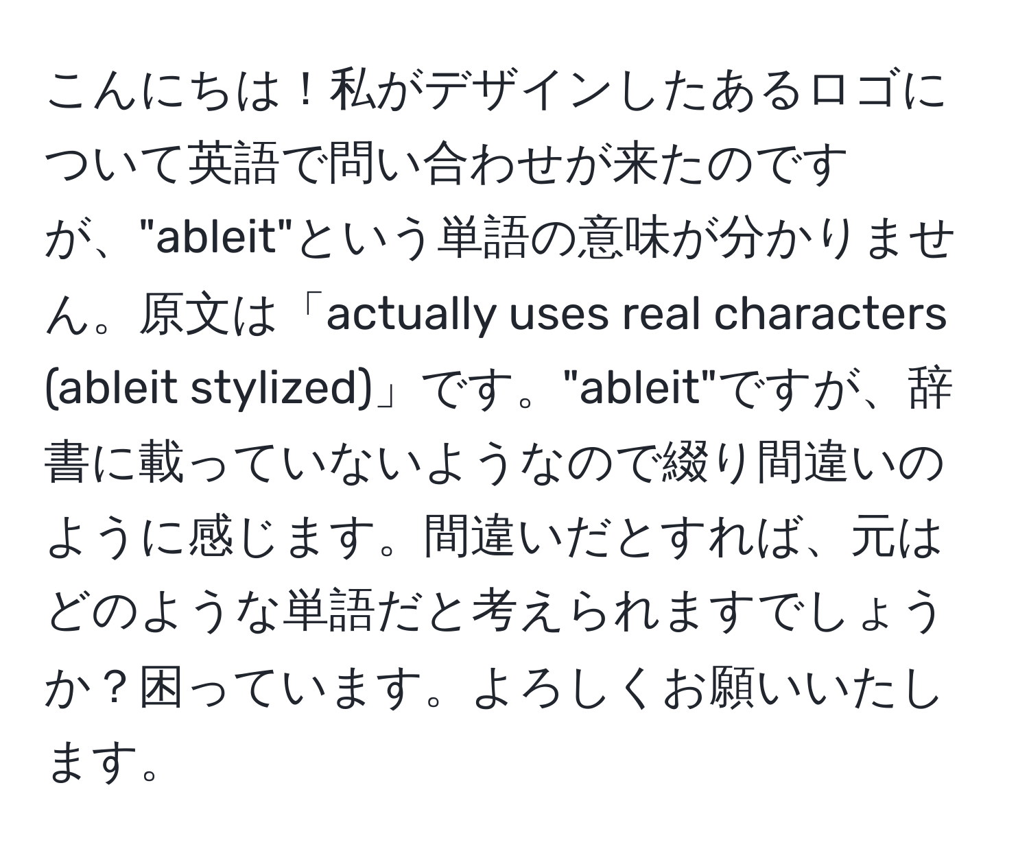 こんにちは！私がデザインしたあるロゴについて英語で問い合わせが来たのですが、"ableit"という単語の意味が分かりません。原文は「actually uses real characters (ableit stylized)」です。"ableit"ですが、辞書に載っていないようなので綴り間違いのように感じます。間違いだとすれば、元はどのような単語だと考えられますでしょうか？困っています。よろしくお願いいたします。