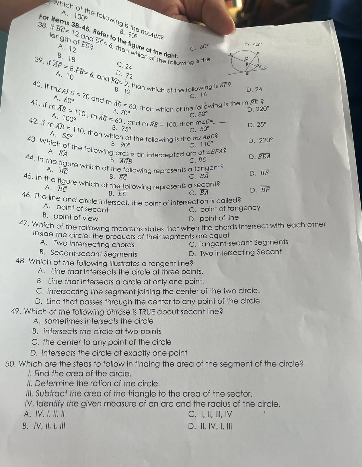 Which
A. 100°
e following is the B. 90° m∠ ABC 2
For items 38-45. Refer to the figure at the right
length of A. 12 overline EG
C. 60°
D. 45°
38. If overline BC=12 and overline GC=6 , then which of the following is the
B. 18
C. 24 
39. If overline AF=8,overline FB=6 A. 10 , and overline FG=2
D. 72
, then which of the following is overline EF 2
B. 12
A. D. 24
C. 16
40. If m∠ AFG=70 60° and mwidehat AG=80 , then which of the following is the m widehat BE
2
41. If mwidehat AB=110,mwidehat AG=60 A. 100°
D. 220°
C. 80°
B. 70° D. 25°
, and m widehat BE=100 , then m∠ C=.
42. If mwidehat AB=110 , then which of the following is the m∠ ABC _
B. 75° 50°
C.
A. 55°
2
B. 90° C. 110°
D. 220°
43. Which of the following arcs is an intercepted arc of A. overline EA
∠ EFA 2
B. widehat AGB C. BG
D. widehat BEA
44. In the figure which of the following represents a tangent? D. overline BF
A. overline BC
B. overline EC C. overline BA
45. In the figure which of the following represents a secant? D. overline BF
A. overline BC
B. overline EC C. overline BA
46. The line and circle intersect, the point of intersection is called?
A. point of secant C. point of tangency
B. point of view D. point of line
47. Which of the following theorems states that when the chords intersect with each other
inside the circle, the products of their segments are equal.
A. Two intersecting chords C. Tangent-secant Segments
B. Secant-secant Segments D. Two intersecting Secant
48. Which of the following illustrates a tangent line?
A. Line that intersects the circle at three points.
B. Line that intersects a circle at only one point.
C. Intersecting line segment joining the center of the two circle.
D. Line that passes through the center to any point of the circle.
49. Which of the following phrase is TRUE about secant line?
A. sometimes intersects the circle
B. intersects the circle at two points
C. the center to any point of the circle
D. intersects the circle at exactly one point
50. Which are the steps to follow in finding the area of the segment of the circle?
I. Find the area of the circle.
II. Determine the ration of the circle.
III. Subtract the area of the triangle to the area of the sector.
IV. Identify the given measure of an arc and the radius of the circle.
A. ⅣV, I,II, Ⅱ C. I, II, III, Ⅳ
B. IV, II, I, Ⅲ D.I, I, I, Ⅲ