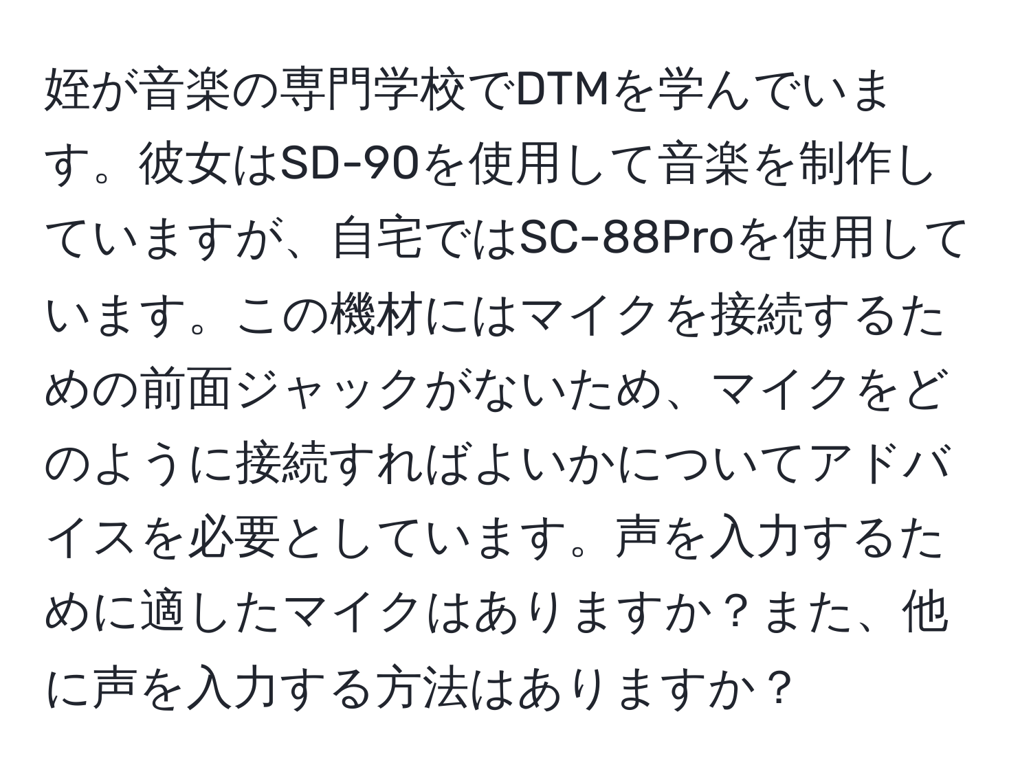 姪が音楽の専門学校でDTMを学んでいます。彼女はSD-90を使用して音楽を制作していますが、自宅ではSC-88Proを使用しています。この機材にはマイクを接続するための前面ジャックがないため、マイクをどのように接続すればよいかについてアドバイスを必要としています。声を入力するために適したマイクはありますか？また、他に声を入力する方法はありますか？