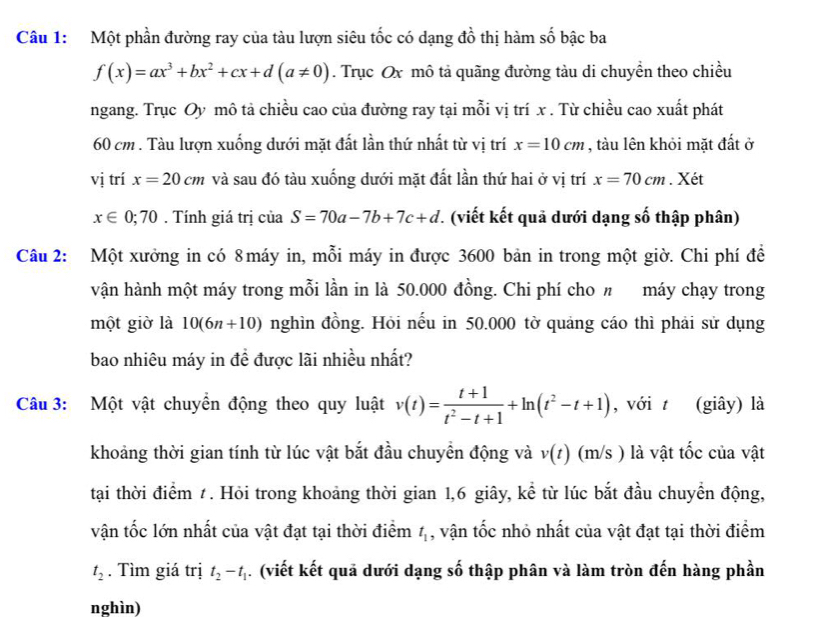 Một phần đường ray của tàu lượn siêu tốc có dạng đồ thị hàm số bậc ba
f(x)=ax^3+bx^2+cx+d(a!= 0). Trục Ox mô tả quãng đường tàu di chuyền theo chiều
ngang. Trục Oy mô tả chiều cao của đường ray tại mỗi vị trí x . Từ chiều cao xuất phát
60 cm . Tàu lượn xuống dưới mặt đất lần thứ nhất từ vị trí x=10cm , tàu lên khỏi mặt đất ở
vị trí x=20cm và sau đó tàu xuống dưới mặt đất lần thứ hai ở vị trí x=70cm. Xét
x∈ 0;70. Tính giá trị của S=70a-7b+7c+d.. (viết kết quả dưới dạng số thập phân)
Câu 2: Một xưởng in có 8 máy in, mỗi máy in được 3600 bản in trong một giờ. Chi phí đề
vận hành một máy trong mỗi lần in là 50.000 đồng. Chi phí cho n máy chạy trong
một giờ là 10(6n+10) nghìn đồng. Hỏi nếu in 50.000 tờ quảng cáo thì phải sử dụng
bao nhiêu máy in đề được lãi nhiều nhất?
Câu 3: Một vật chuyển động theo quy luật v(t)= (t+1)/t^2-t+1 +ln (t^2-t+1) , với t (giây) là
khoảng thời gian tính từ lúc vật bắt đầu chuyển động và v(t) (m/s ) là vật tốc của vật
tại thời điểm t. Hỏi trong khoảng thời gian 1,6 giây, kể từ lúc bắt đầu chuyển động,
vận tốc lớn nhất của vật đạt tại thời điểm t_1 , vận tốc nhỏ nhất của vật đạt tại thời điểm
t_2. Tìm giá trị t_2-t_1. (viết kết quả dưới dạng số thập phân và làm tròn đến hàng phần
nghìn)