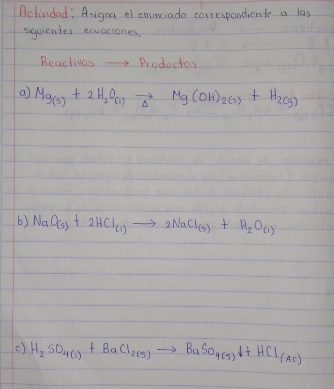 Actividad: Asigna el enunciado correspondiente a las 
siguientes ecuaciones. 
Reactivos to Productos 
a Mg_(s)+2H_2O_(l)vector Delta Mg(OH)_2(s)+H_2(g)
b) NaO_(5)+2HCl_(1)to 2NaCl_(5)+H_2O_(1)
() H_2SO_4(1)+BaCl_2(5)to BaSO_4(5)downarrow +HCl_(Ac)