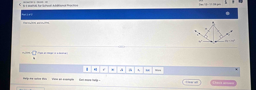 GEOMETRY S - 
i 
Dec 
5-1: MathXL for School: Additional Practico 13-11:59pm 
Part 1 of 2 
Find m∠ XHL and m∠ FHL
30
K F
8y° (5y+21)^circ 
m∠ KHI (Type an integer or a decimal.) 
"' |.| sqrt(1) sqrt[□](□ ) ". (8,8) More 
Help me solve this View an example Get more help - Check answer 
Clear all