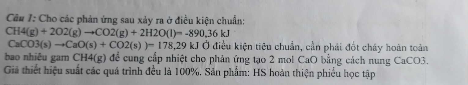 Cho các phản ứng sau xảy ra ở điều kiện chuẩn:
CH4(g)+2O2(g)to CO2(g)+2H2O(l)=-890,36kJ
CaCO3(s)to CaO(s)+CO2(s))=178, 29kJ Ở điều kiện tiêu chuẩn, cần phải đốt cháy hoàn toàn 
bao nhiêu gam CH4(g) để cung cấp nhiệt cho phản ứng tạo 2 mol CaO bằng cách nung CaCO3. 
Giả thiết hiệu suất các quá trình đều là 100%. Sản phẩm: HS hoàn thiện phiếu học tập