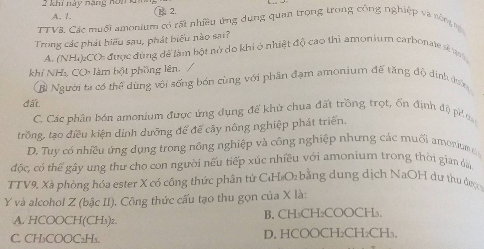 khi nay nạng nôn khôn
A. 1.
B. 2.
TTV8. Các muối amonium có rất nhiều ứng dụng quan trọng trong công nghiệp và nông n 
Trong các phát biểu sau, phát biểu nào sai?
A. (NH₄)₂CO₃ được dùng để làm bột nở do khi ở nhiệt độ cao thì amonium carbonate sẽ tạo 1
khí NH₃, CO₂ làm bột phồng lên.
B Người ta có thể dùng vôi sống bón cùng với phân đạm amonium để tăng độ dinh duỡn
đất.
C. Các phân bón amonium được ứng dụng đề khử chua đất trồng trọt, ổn định độ pH ơa
trồng, tạo điều kiện dinh dưỡng để để cây nông nghiệp phát triển.
D. Tuy có nhiều ứng dụng trong nông nghiệp và công nghiệp nhưng các muối amonium ờ
độc, có thể gây ung thư cho con người nếu tiếp xúc nhiều với amonium trong thời gian dài.
TTV9. Xà phòng hóa ester X có công thức phân tử C₄H₈O₂ bằng dung dịch NaOH dư thu đượcm
Y và alcohol Z (bậc II). Công thức cấu tạo thu gọn của X là:
A. HCOOCH(CH₃) ₂.
B. CH₃CH₂COOCH₃.
C. CH₃COOC₂H₅.
D. HCOOCH₂CH₂CH₃.