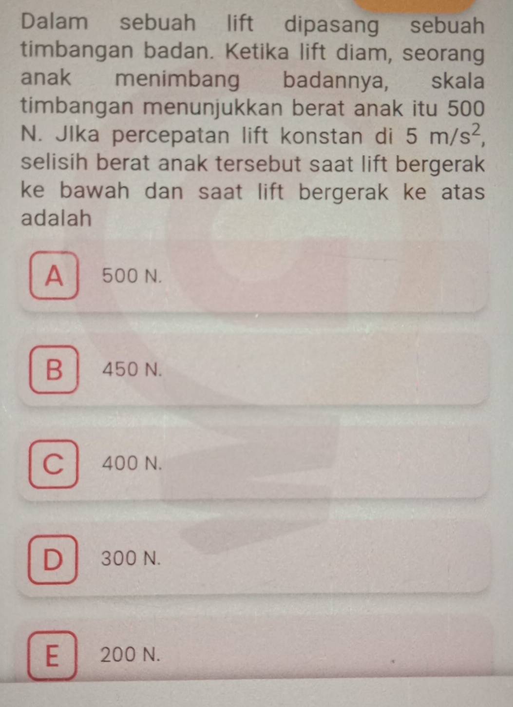 Dalam sebuah lift dipasang sebuah
timbangan badan. Ketika lift diam, seorang
anak menimbang badannya, skala
timbangan menunjukkan berat anak itu 500
N. JIka percepatan lift konstan di 5m/s^2, 
selisih berat anak tersebut saat lift bergerak
ke bawah dan saat lift bergerak ke atas
adalah
A 500 N.
B 450 N.
C 400 N.
D 300 N.
E 200 N.