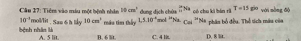 Tiêm vào máu một bệnh nhân 10cm^3 dung dịch chứa _(11)^(24)Na có chu kì bán rã T=15gio với nồng độ
10^(-3) mol/lit . Sau 6 h lấy 10cm^3 máu tìm thấy 1,5.10^(-8) mol^(24)N a. Coi^(24)Na phân bố đều. Thể tích máu của
bệnh nhân là
A. 5 lit. B. 6 lit. C. 4 lít. D. 8 lít.