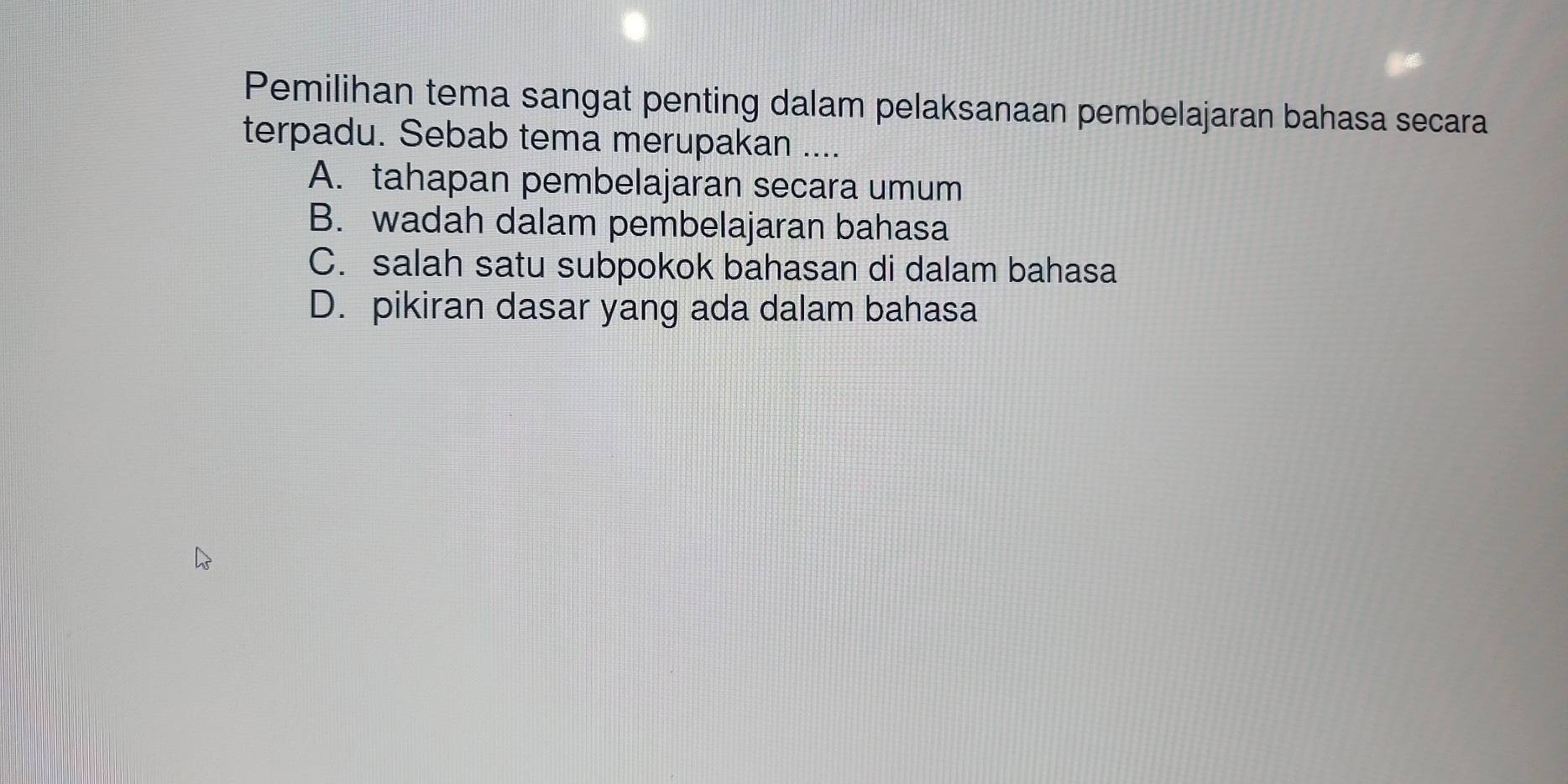 Pemilihan tema sangat penting dalam pelaksanaan pembelajaran bahasa secara
terpadu. Sebab tema merupakan ....
A. tahapan pembelajaran secara umum
B. wadah dalam pembelajaran bahasa
C. salah satu subpokok bahasan di dalam bahasa
D. pikiran dasar yang ada dalam bahasa