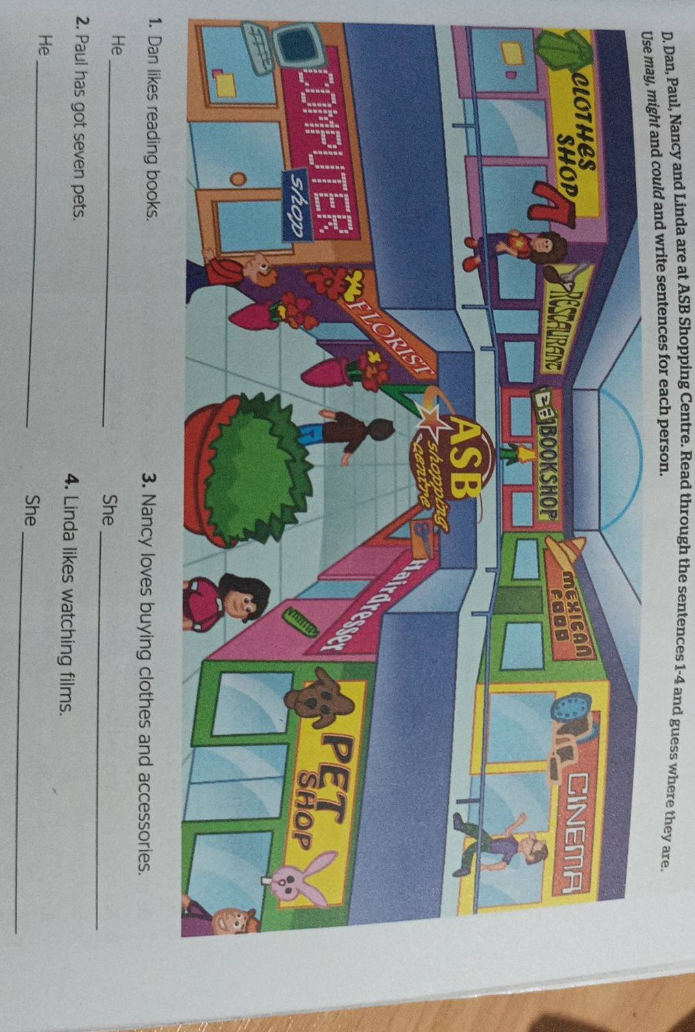 Dan, Paul, Nancy and Linda are at ASB Shopping Centre. Read through the sentences 1-4 and guess where they are. 
and could and write sentences for each person. 
1. Dan likes reading books. 3. Nancy loves buying clothes and accessories. 
_ 
_ 
He 
She 
2. Paul has got seven pets. 4. Linda likes watching films. 
_ 
He 
_ 
She