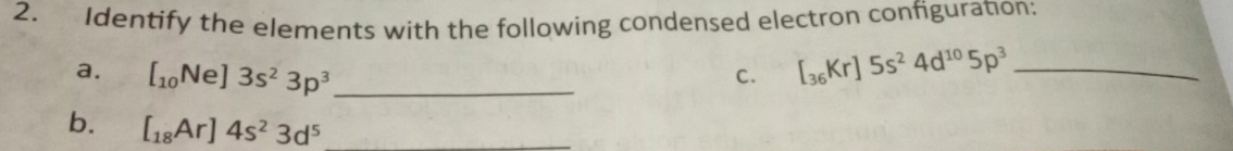 Identify the elements with the following condensed electron configuration; 
a. [_10Ne]3s^23p^3 _ 
C. [_36Kr]5s^24d^(10)5p^3 _ 
b. [_18Ar]4s^23d^5 _