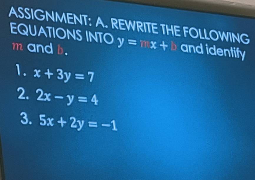 ASSIGNMENT: A. REWRITE THE FOLLOWING 
EQUATIONS INTO y=mx+b and identify
m and b. 
1. x+3y=7
2. 2x-y=4
3. 5x+2y=-1