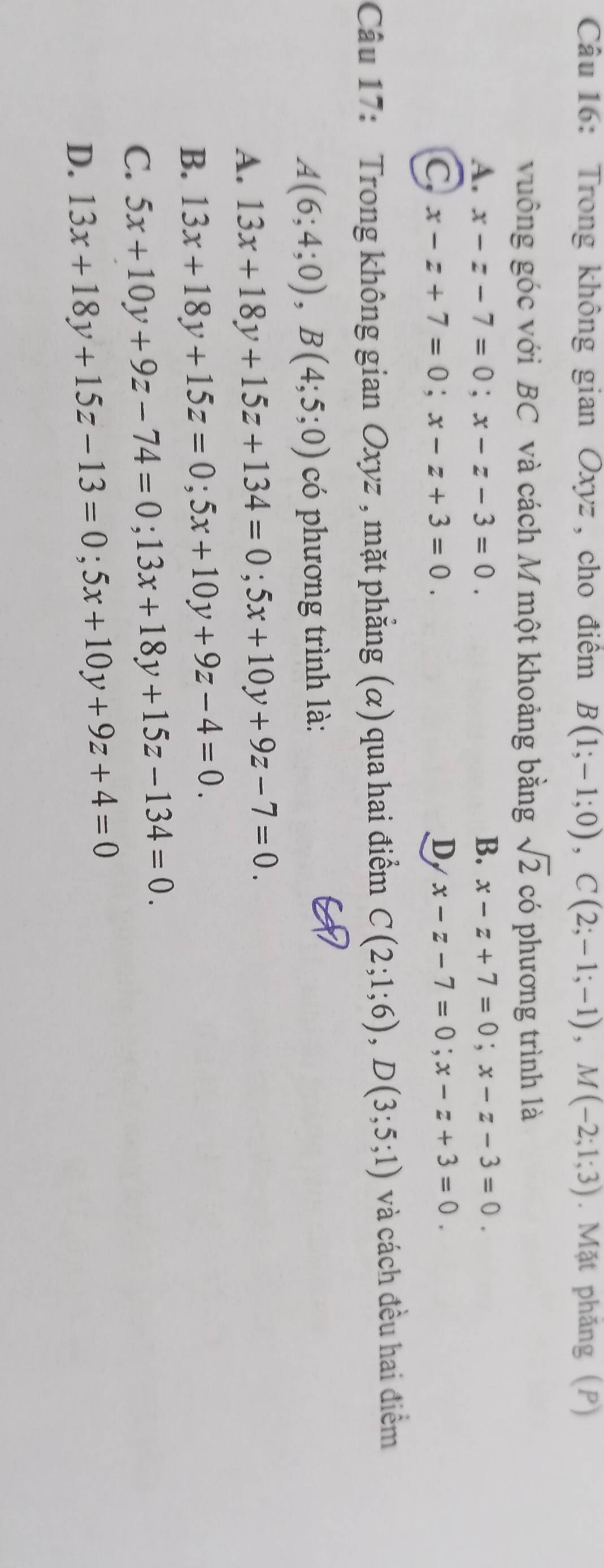 Trong không gian Oxyz , cho điểm B(1;-1;0), C(2;-1;-1), M(-2;1;3). Mặt phăng (P)
vuông góc với BC và cách M một khoảng bằng sqrt(2) có phương trình là
A. x-z-7=0; x-z-3=0. B. x-z+7=0; x-z-3=0.
C x-z+7=0; x-z+3=0.
D x-z-7=0; x-z+3=0. 
Câu 17: Trong không gian Oxyz , mặt phẳng (α) qua hai điểm C(2;1;6), D(3;5;1) và cách đều hai điểm
A(6;4;0), B(4;5;0) có phương trình là:
A. 13x+18y+15z+134=0;5x+10y+9z-7=0.
B. 13x+18y+15z=0;5x+10y+9z-4=0.
C. 5x+10y+9z-74=0; 13x+18y+15z-134=0.
D. 13x+18y+15z-13=0;5x+10y+9z+4=0