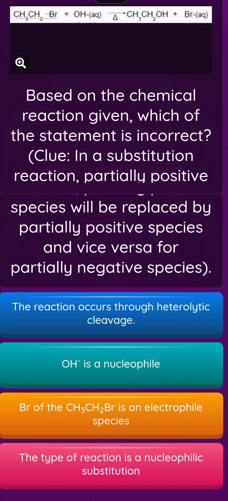 CH_3CH_2B-Br+OH-(ato CH_3 CH_2OH+Br-(aq)
Based on the chemical
reaction given, which of
the statement is incorrect?
(Clue: In a substitution
reaction, partially positive
species will be replaced by
partially positive species
and vice versa for
partially negative species).
The reaction occurs through heterolytic
cleavage.
OH¯ is a nucleophile
Br of the CH_3CH_2Br is an electrophile
species
The type of reaction is a nucleophilic
substitution