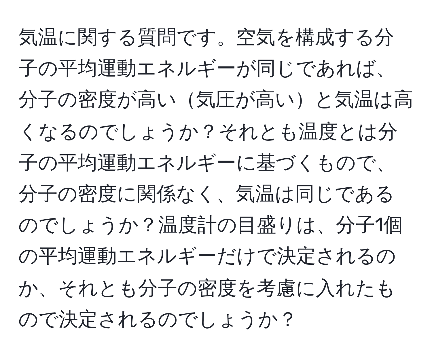 気温に関する質問です。空気を構成する分子の平均運動エネルギーが同じであれば、分子の密度が高い気圧が高いと気温は高くなるのでしょうか？それとも温度とは分子の平均運動エネルギーに基づくもので、分子の密度に関係なく、気温は同じであるのでしょうか？温度計の目盛りは、分子1個の平均運動エネルギーだけで決定されるのか、それとも分子の密度を考慮に入れたもので決定されるのでしょうか？