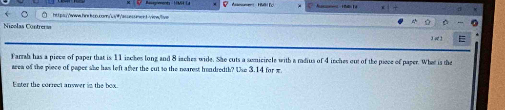 Auugnments - HMH Ed Assessment - HMH Ed Asessimenz - HMt Eit 
https://www.hmhco.com/ui/#/assessment-view/live 
Nicolas Contreras 
2 of 2 
Farrah has a piece of paper that is 11 inches long and 8 inches wide. She cuts a semicircle with a radius of 4 inches out of the piece of paper. What is the 
area of the piece of paper she has left after the cut to the nearest hundredth? Use 3.14 for π. 
Enter the correct answer in the box.