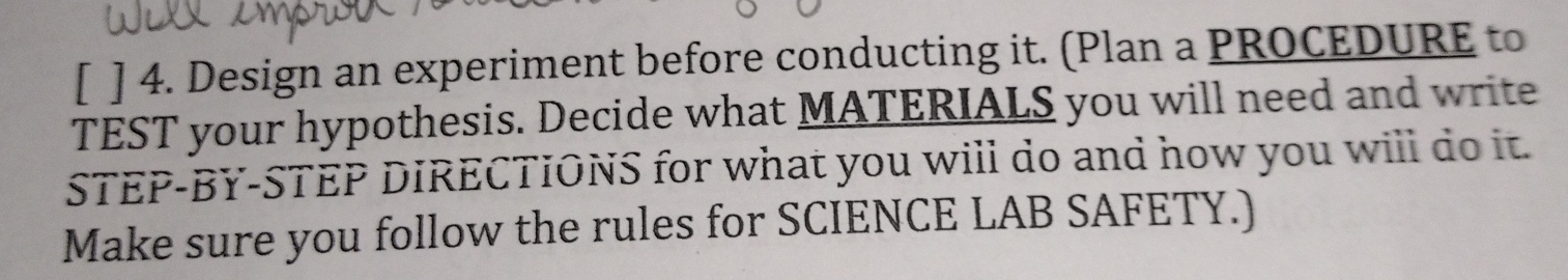 [ ] 4. Design an experiment before conducting it. (Plan a PROCEDURE to 
TEST your hypothesis. Decide what MATERIALS you will need and write 
STEP-BY-STEP DIRECTIONS for what you will do and how you will do it. 
Make sure you follow the rules for SCIENCE LAB SAFETY.)