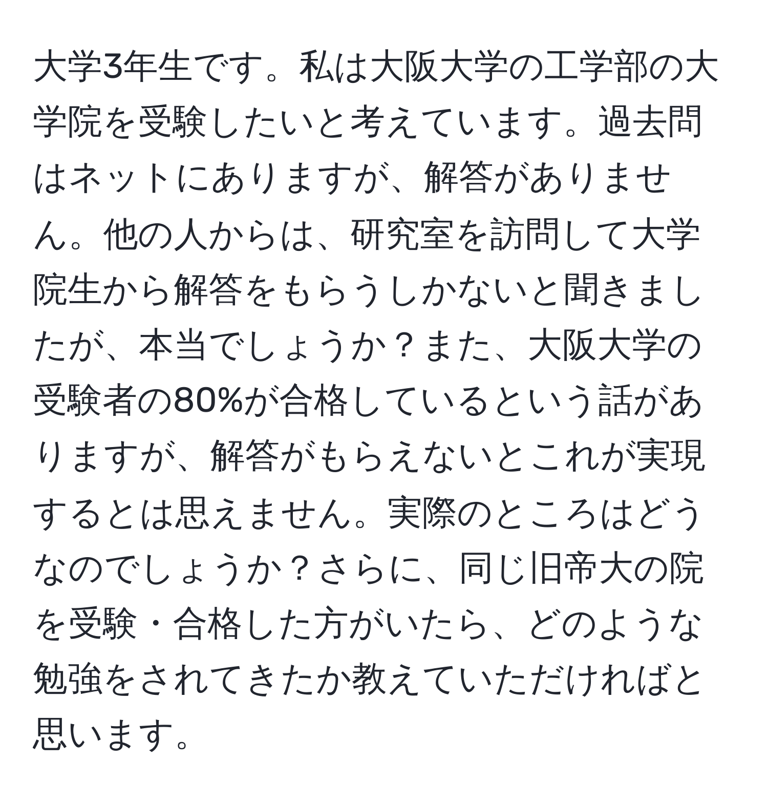 大学3年生です。私は大阪大学の工学部の大学院を受験したいと考えています。過去問はネットにありますが、解答がありません。他の人からは、研究室を訪問して大学院生から解答をもらうしかないと聞きましたが、本当でしょうか？また、大阪大学の受験者の80%が合格しているという話がありますが、解答がもらえないとこれが実現するとは思えません。実際のところはどうなのでしょうか？さらに、同じ旧帝大の院を受験・合格した方がいたら、どのような勉強をされてきたか教えていただければと思います。