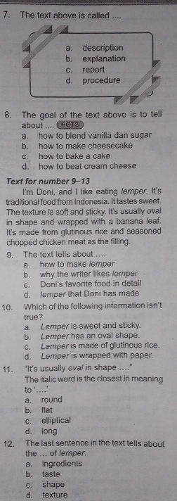 The text above is called ....
4 a. description
b. explanation
c. report
d， procedure
8. The goal of the text above is to tell
about .... C HOTs
a. how to blend vanilla dan sugar
b. how to make cheesecake
c. how to bake a cake
d. how to beat cream cheese
Text for number 9-13
I'm Doni, and I like eating lemper. It's
traditional food from Indonesia. It tastes sweet.
The texture is soft and sticky. It's usually oval
in shape and wrapped with a banana leaf.
It's made from glutinous rice and seasoned
chopped chicken meat as the filling.
9. The text tells about ..
a. how to make lemper
b. why the writer likes /emper
c. Doni's favorite food in detail
d. lemper that Doni has made
10. Which of the following information isn't
true?
a. Lemper is sweet and sticky.
b. Lemper has an oval shape
c. Lemper is made of glutinous rice.
d. Lemper is wrapped with paper.
11. “It's usually ova/ in shape ..”
The italic word is the closest in meaning
to ‘…’
a. round
b. flat
c. elliptical
dà long
12. The last sentence in the text tells about
the ... of lemper.
a. ingredients
b. taste
c. shape
d. texture