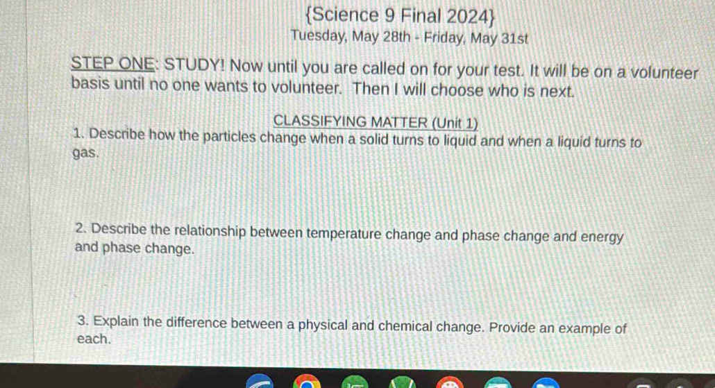 Science 9 Final 2024 
Tuesday, May 28th - Friday, May 31st 
STEP ONE: STUDY! Now until you are called on for your test. It will be on a volunteer 
basis until no one wants to volunteer. Then I will choose who is next. 
CLASSIFYING MATTER (Unit 1) 
1. Describe how the particles change when a solid turns to liquid and when a liquid turns to 
gas. 
2. Describe the relationship between temperature change and phase change and energy 
and phase change. 
3. Explain the difference between a physical and chemical change. Provide an example of 
each.