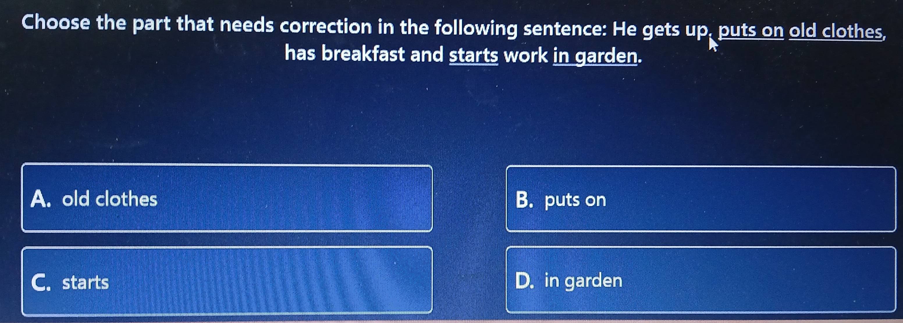 Choose the part that needs correction in the following sentence: He gets up, puts on old clothes,
has breakfast and starts work in garden.
A. old clothes B. puts on
C. starts D. in garden