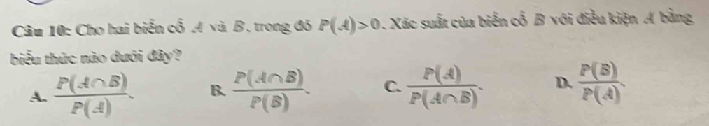 Cho hai biến cổ A và B. trong đó P(A)>0 1. Xác suất của biến cố B với điều kiện A bằng
biểu thức nào dưới đây?
A.  P(A∩ B)/P(A) . B.  P(A∩ B)/P(B) . C.  P(A)/P(A∩ B) . D.  P(B)/P(A) .