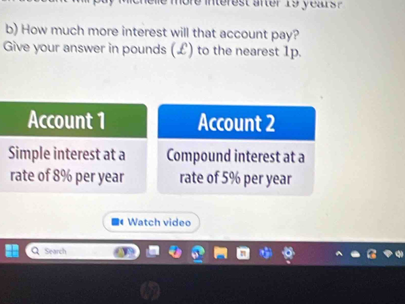 more interest after 19 years ? 
b) How much more interest will that account pay? 
Give your answer in pounds (£) to the nearest 1p. 
Account 2
Compound interest at a 
rate of 5% per year
Watch video 
Search