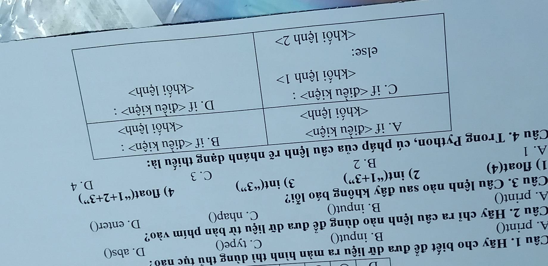 D. abs()
Câu 1. Hãy cho biết để đưa dữ liệu ra màn hình thì dùng thủ tục nao.
A. print() B. input() C. type()
Câu 2. Hãy chỉ ra câu lệnh nào dùng để đưa dữ liệu từ bàn phím vào?
B. input() C. nhap() D. enter()
A. print() 1+2+3'')
Câu 3. Câu lệnh nào sau đây không báo lỗi?
3)i nt(''3 ”) 4) float(“
D. 4
2) int(^661+3^(99)) C. 3
1) float(4)
B. 2
A. 1
Câu 4. Trou là: