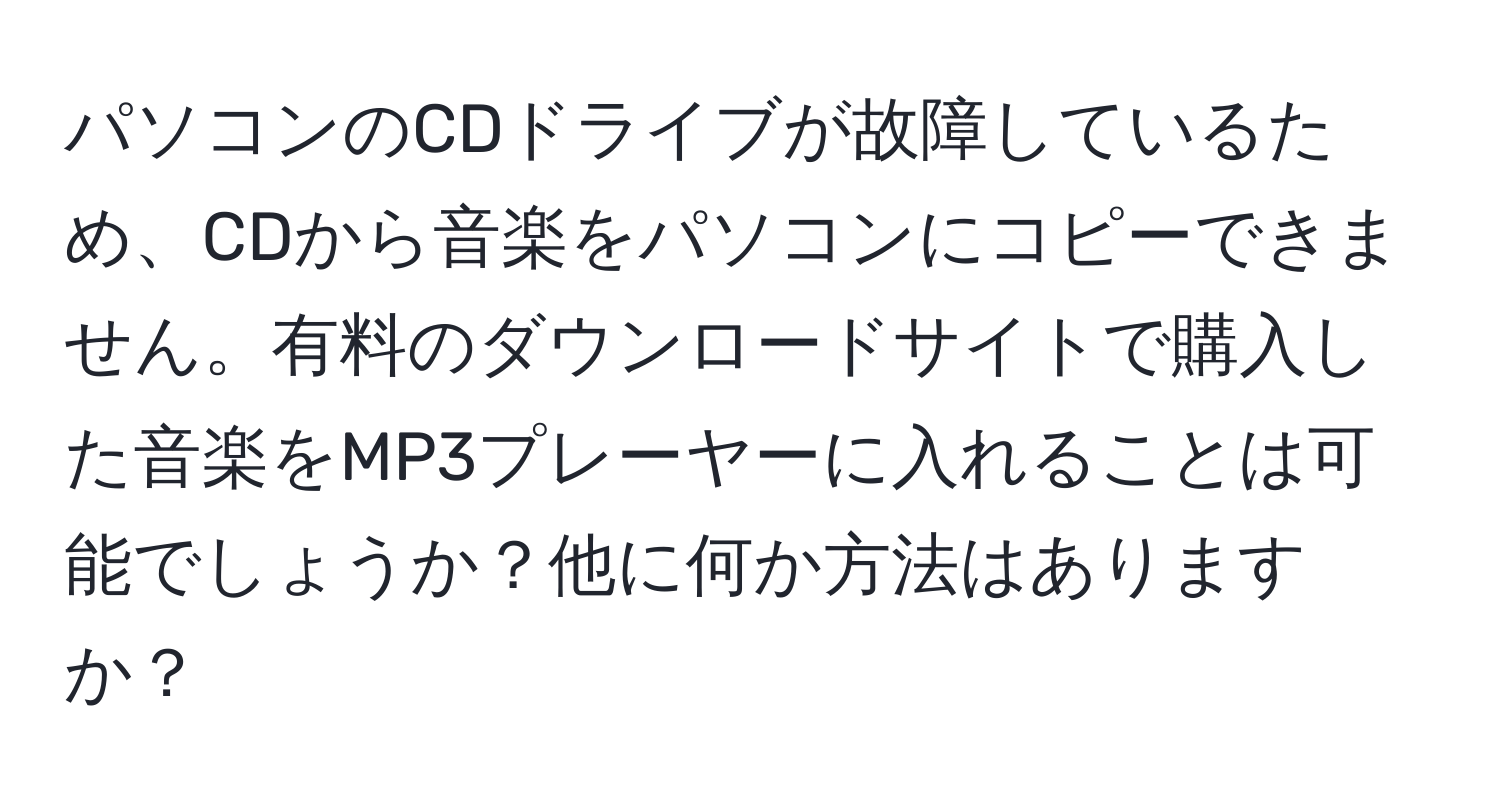 パソコンのCDドライブが故障しているため、CDから音楽をパソコンにコピーできません。有料のダウンロードサイトで購入した音楽をMP3プレーヤーに入れることは可能でしょうか？他に何か方法はありますか？