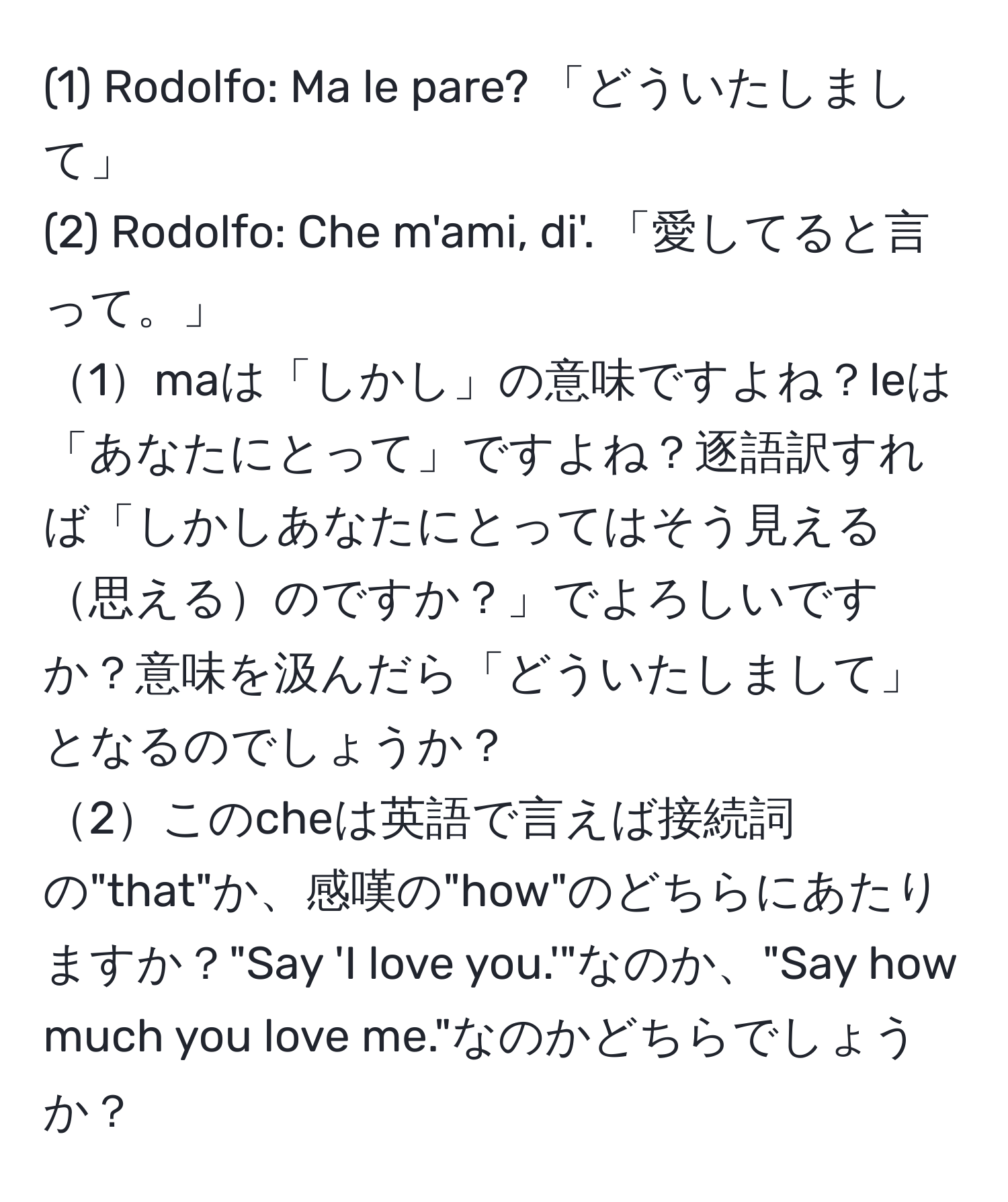 (1) Rodolfo: Ma le pare? 「どういたしまして」  
(2) Rodolfo: Che m'ami, di'. 「愛してると言って。」  
1maは「しかし」の意味ですよね？leは「あなたにとって」ですよね？逐語訳すれば「しかしあなたにとってはそう見える思えるのですか？」でよろしいですか？意味を汲んだら「どういたしまして」となるのでしょうか？  
2このcheは英語で言えば接続詞の"that"か、感嘆の"how"のどちらにあたりますか？"Say 'I love you.'"なのか、"Say how much you love me."なのかどちらでしょうか？