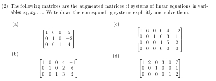 (2) The following matrices are the augmented matrices of systems of linear equations in vari-
ables x_1, x_2,... Write down the corresponding systems explicitly and solve them.
(a) (c)
beginbmatrix 1&0&0&5 0&1&0&-2 0&0&1&4endbmatrix
beginbmatrix 1&6&0&0&4&-2 0&0&1&0&3&1 0&0&0&1&5&2 0&0&0&0&0&0endbmatrix
(b) (d)
beginbmatrix 1&0&0&4&-1 0&1&0&2&6 0&0&1&3&2endbmatrix
beginbmatrix 1&2&0&3&0&7 0&0&1&0&0&1 0&0&0&0&1&2endbmatrix