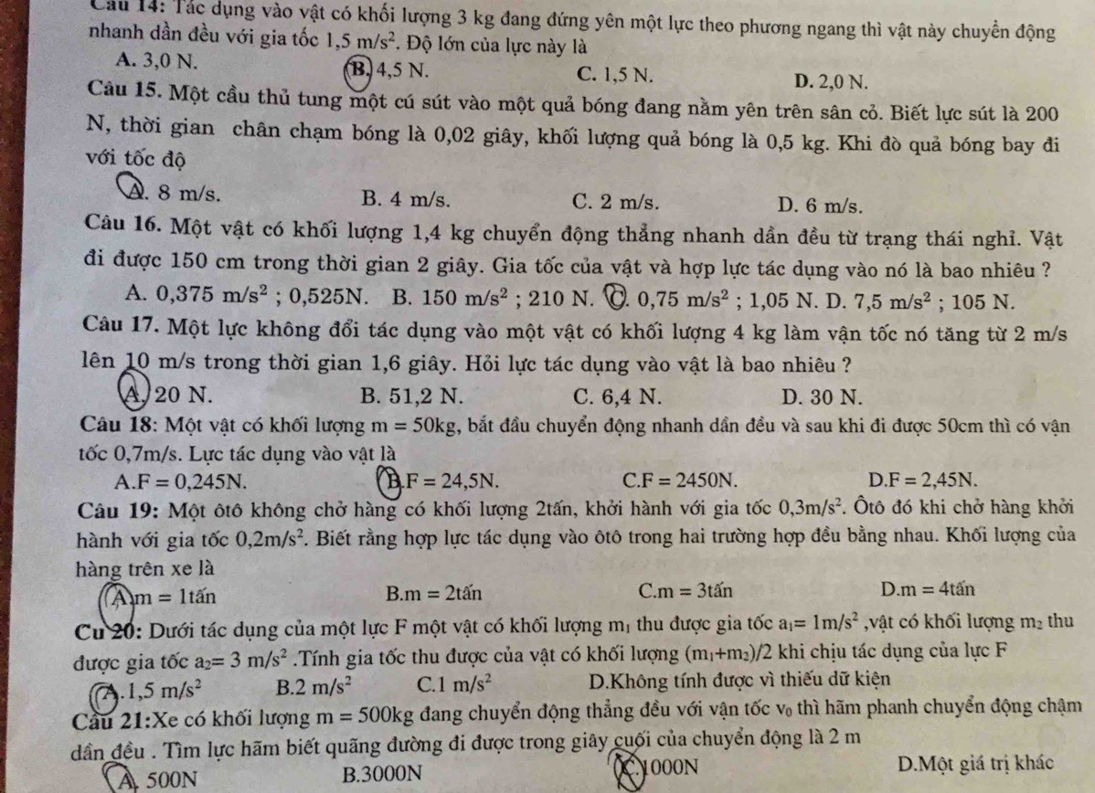 Cầu 14: Tác dụng vào vật có khối lượng 3 kg đang đứng yên một lực theo phương ngang thì vật này chuyển động
nhanh dần đều với gia tốc 1,5m/s^2. Độ lớn của lực này là
A. 3,0 N. B. 4,5 N. C. 1,5 N.
D. 2,0 N.
Câu 15. Một cầu thủ tung một cú sút vào một quả bóng đang nằm yên trên sân cỏ. Biết lực sút là 200
N, thời gian chân chạm bóng là 0,02 giây, khối lượng quả bóng là 0,5 kg. Khi đò quả bóng bay đi
với tốc độ
A. 8 m/s. B. 4 m/s. C. 2 m/s. D. 6 m/s.
Câu 16. Một vật có khối lượng 1,4 kg chuyển động thẳng nhanh dần đều từ trạng thái nghỉ. Vật
đi được 150 cm trong thời gian 2 giây. Gia tốc của vật và hợp lực tác dụng vào nó là bao nhiêu ?
A. 0,375m/s^2; 0,525N. B. 150m/s^2; 210 N. C. 0,75m/s^2;; 1,05 N. D. 7,5m/s^2; 105 N.
Câu 17. Một lực không đổi tác dụng vào một vật có khối lượng 4 kg làm vận tốc nó tăng từ 2 m/s
lên 10 m/s trong thời gian 1,6 giây. Hỏi lực tác dụng vào vật là bao nhiêu ?
A. 20 N. B. 51,2 N. C. 6,4 N. D. 30 N.
Câu 18: Một vật có khối lượng m=50kg , bắt đầu chuyển động nhanh dần đều và sau khi đi được 50cm thì có vận
tốc 0,7m/s. Lực tác dụng vào vật là
A F=0,245N.
B F=24,5N.
C. F=2450N. D F=2,45N.
Câu 19: Một ôtô không chở hàng có khối lượng 2tấn, khởi hành với gia tốc 0,3m/s^2. Ôtô đó khi chở hàng khởi
hành với gia tốc 0,2m/s^2. Biết rằng hợp lực tác dụng vào ôtô trong hai trường hợp đều bằng nhau. Khối lượng của
hàng trên xe là
A m=1tan
B. m=2that an C. m=3tan D. m=4tan
Cu 20: Dưới tác dụng của một lực F một vật có khối lượng mị thu được gia tốc a_1=1m/s^2 ,vật có khối lượng m_2 thu
được gia tốc a_2=3m/s^2.Tính gia tốc thu được của vật có khối lượng (m_1+m_2)/2 khi chịu tác dụng của lực F
a.1,5m/s^2 B. 2m/s^2 C.1 m/s^2 D.Không tính được vì thiếu dữ kiện
Cầu 21:Xe có khối lượng m=500kg đang chuyển động thẳng đều với vận tốc v thì hãm phanh chuyển động chậm
dần đều . Tìm lực hãm biết quãng đường đi được trong giây cuối của chuyển động là 2 m
À 500N B.3000N C1000N D.Một giá trị khác