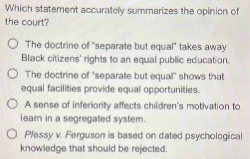 Which statement accurately summarizes the opinion of
the court?
The doctrine of “separate but equal” takes away
Black citizens' rights to an equal public education.
The doctrine of “separate but equal” shows that
equal facilities provide equal opportunities.
A sense of inferiority affects children's motivation to
learn in a segregated system.
Plessy v. Ferguson is based on dated psychological
knowledge that should be rejected.