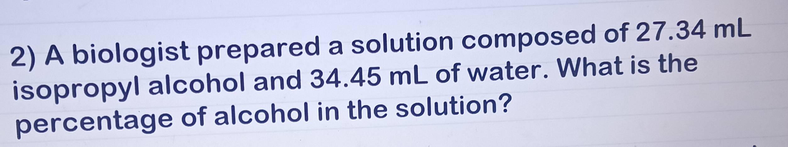 A biologist prepared a solution composed of 27.34 mL
isopropyl alcohol and 34.45 mL of water. What is the 
percentage of alcohol in the solution?