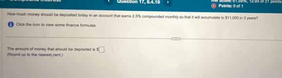 Question 17, 8.4.19 W acore: 61.595, 12.93 of 21 points 
Points: 0 of 1 
How much money should be deposited today in an account that earns 2.5% compounded monthly so that it will accumulate to $11,000 in 3 years? 
Click the icon to view some finance formulas. 
The amount of money that should be deposited is $□. 
(Round up to the nearest cent.)