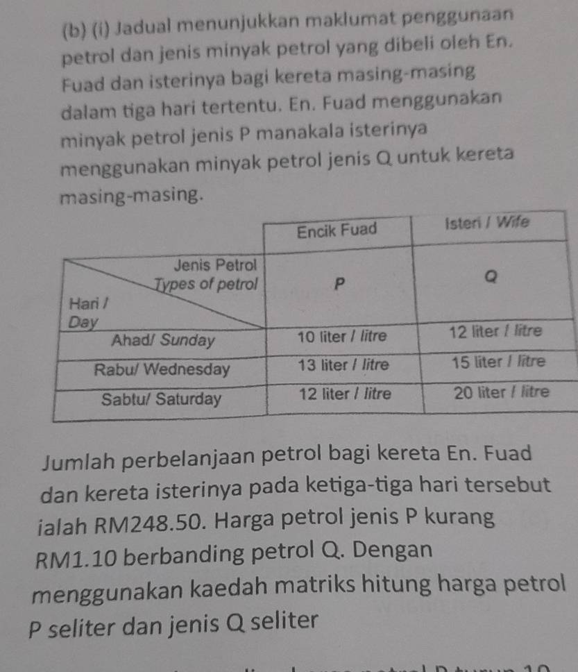 Jadual menunjukkan maklumat penggunaan 
petrol dan jenis minyak petrol yang dibeli oleh En. 
Fuad dan isterinya bagi kereta masing-masing 
dalam tiga hari tertentu. En. Fuad menggunakan 
minyak petrol jenis P manakala isterinya 
menggunakan minyak petrol jenis Q untuk kereta 
masing-masing. 
Jumlah perbelanjaan petrol bagi kereta En. Fuad 
dan kereta isterinya pada ketiga-tiga hari tersebut 
ialah RM248.50. Harga petrol jenis P kurang
RM1.10 berbanding petrol Q. Dengan 
menggunakan kaedah matriks hitung harga petrol
P seliter dan jenis Q seliter