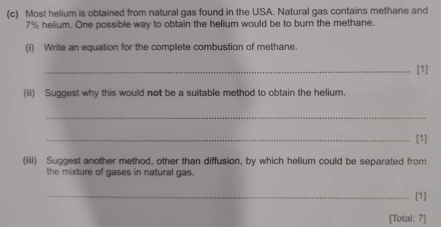 Most helium is obtained from natural gas found in the USA. Natural gas contains methane and
7% helium. One possible way to obtain the helium would be to burn the methane. 
(i) Write an equation for the complete combustion of methane. 
_[1] 
(ii) Suggest why this would not be a suitable method to obtain the helium. 
_ 
_[1] 
(iii) Suggest another method, other than diffusion, by which helium could be separated from 
the mixture of gases in natural gas. 
_[1] 
[Total: 7]