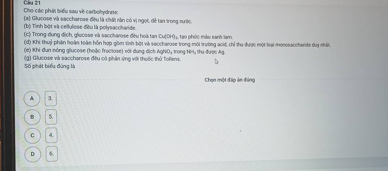 Cho các phát biểu sau về carbohydrate:
(a) Glucose và saccharose đều là chất rần có vị ngọt, dễ tan trong nước.
(b) Tinh bột và cellulose đều là polysaccharide.
(c) Trong dung dịch, glucose và saccharose đều hoà tan Cu(OH)_2, tạo phức màu xanh lam.
(d) Khi thuỷ phân hoàn toàn hỗn hợp gồm tinh bột và saccharose trong môi trường acid, chỉ thu được một loại monosaccharide duy nhất.
(e) Khi đun nóng glucose (hoặc fructose) với dung dịch AgNO_3 trong NH_3 thu được Ag.
(g) Glucose và saccharose đều có phản ứng với thuốc thử Tollens.
Số phát biểu đúng là
Chọn một đáp án đúng
A 3.
B 5.
C 4.
D 6.
