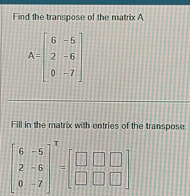 Find the transpose of the matrix A.
A=beginbmatrix 6&-5 2&-6 0&-7endbmatrix
Fill in the matrix with entries of the transpose.
beginbmatrix 6&-5 2&-6 0&-7end(bmatrix)^T=beginbmatrix □ &□  □ &□ &□ endbmatrix