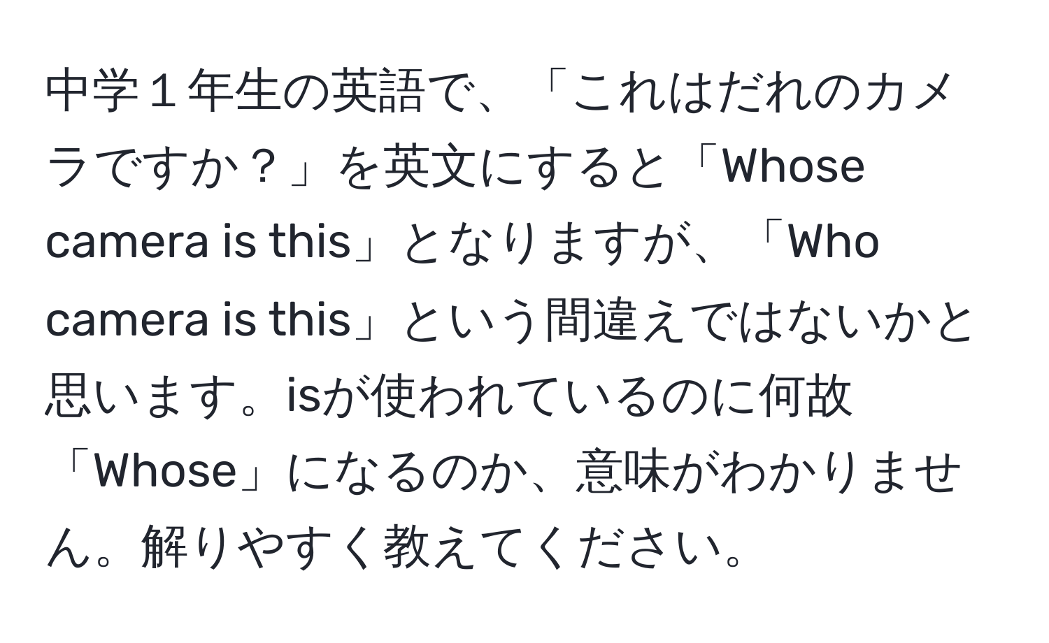 中学１年生の英語で、「これはだれのカメラですか？」を英文にすると「Whose camera is this」となりますが、「Who camera is this」という間違えではないかと思います。isが使われているのに何故「Whose」になるのか、意味がわかりません。解りやすく教えてください。