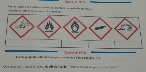 Exercice N°5
Sur un flacon d'une solution acide sont marqués les symboles suivants :
- Quelles informations porte ce pictogramme ?
Un élève ajoute à 80 ml d'eau pure un volume d'un acide de pH=3
Que se passe-t-il pour la valeur du pH de l’acide ? Donnez le nom du processus utilisé ?