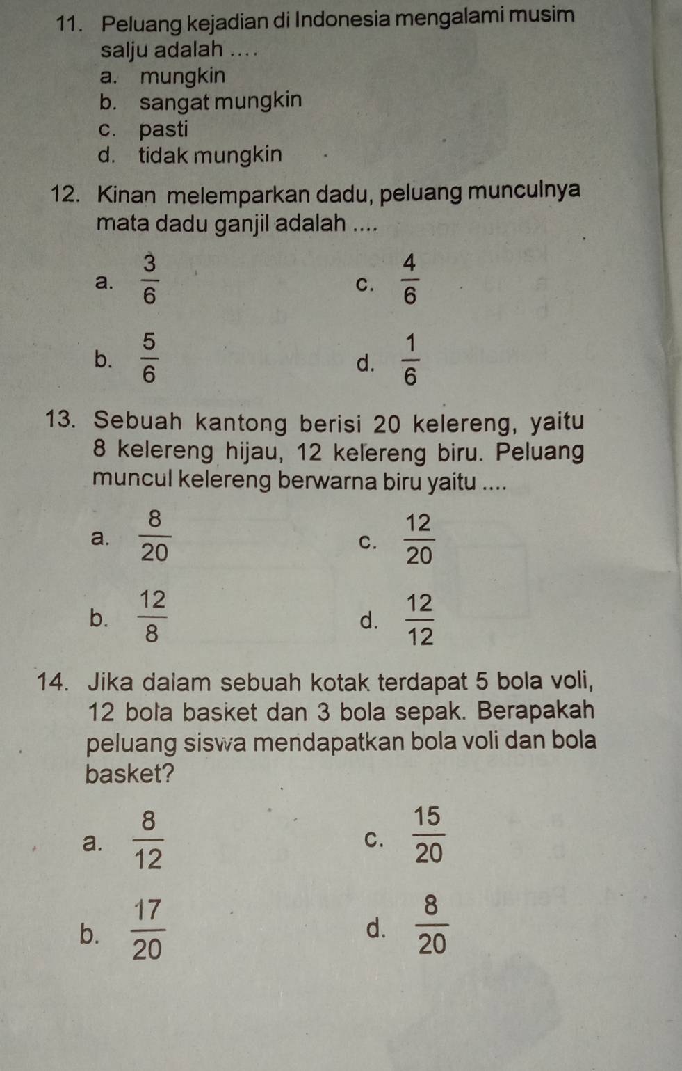 Peluang kejadian di Indonesia mengalami musim
salju adalah ....
a. mungkin
b. sangat mungkin
c. pasti
d. tidak mungkin
12. Kinan melemparkan dadu, peluang munculnya
mata dadu ganjil adalah ....
a.  3/6   4/6 
C.
b.  5/6   1/6 
d.
13. Sebuah kantong berisi 20 kelereng, yaitu
8 kelereng hijau, 12 kelereng biru. Peluang
muncul kelereng berwarna biru yaitu ....
a.  8/20   12/20 
C.
b.  12/8   12/12 
d.
14. Jika dalam sebuah kotak terdapat 5 bola voli,
12 bola basket dan 3 bola sepak. Berapakah
peluang siswa mendapatkan bola voli dan bola
basket?
a.  8/12 
C.  15/20 
b.  17/20   8/20 
d.