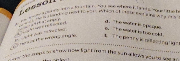 essoh
Lessoll
a. You threw a penny into a fountain. You see where it lands. Your little b
cannot. He is standing next to you. Which of these explains why this i
Select all that apply.. Light was reflected.
d. The water is opaque.
b. Light was refracted.
e. The water is too cold.
c He's at the wrong angle. f. The penny is reflecting ligh
order the steps to show how light from the sun allows you to see an