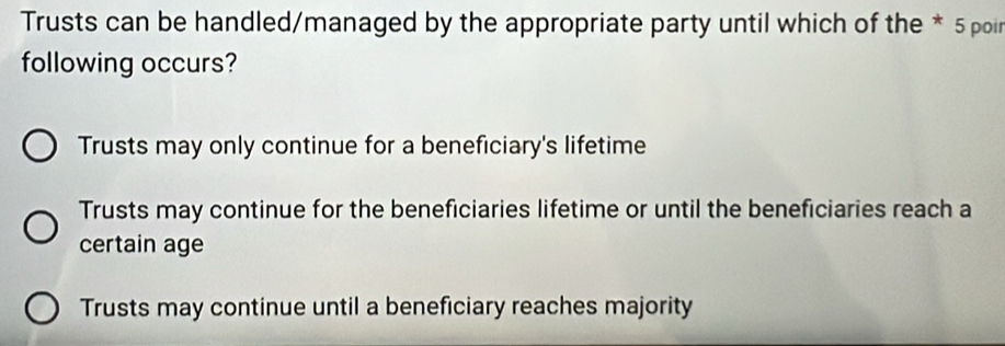 Trusts can be handled/managed by the appropriate party until which of the * 5 poir
following occurs?
Trusts may only continue for a beneficiary's lifetime
Trusts may continue for the beneficiaries lifetime or until the beneficiaries reach a
certain age
Trusts may continue until a beneficiary reaches majority