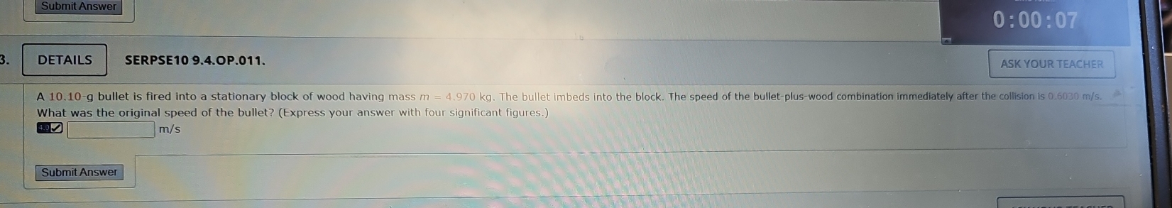 Submit Answer 
0:00:07 
3. DETAILS SERPSE10 9.4.OP.011. 
ASK YOUR TEACHER 
A 10.10-g bullet is fired into a stationary block of wood having mass kg. The bullet imbeds into the block. The speed of the bullet-plus-wood combination immediately after the collision is 0.6030 m/s. m=4.9701
What was the original speed of the bullet? (Express your answer with four significant figures.)
D m/s
Submit Answer