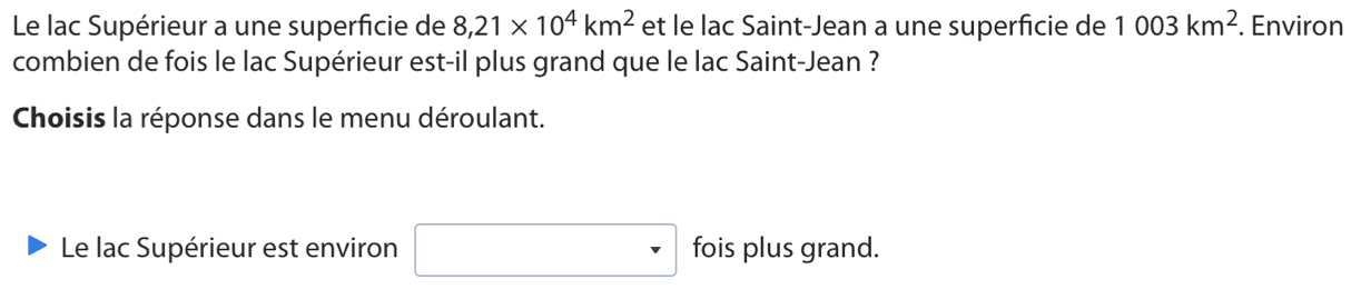 Le lac Supérieur a une superficie de 8,21* 10^4km^2 et le lac Saint-Jean a une superficie de 1003km^2. Environ 
combien de fois le lac Supérieur est-il plus grand que le lac Saint-Jean ? 
Choisis la réponse dans le menu déroulant. 
Le lac Supérieur est environ fois plus grand.