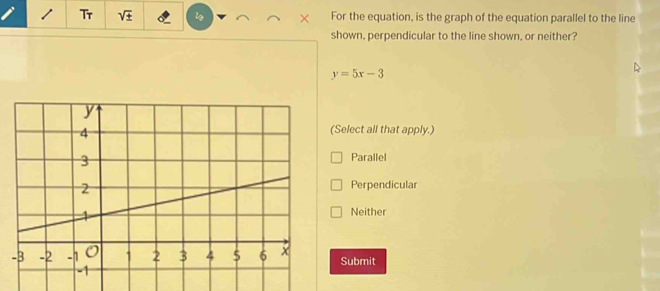 Tr sqrt(± ) For the equation, is the graph of the equation parallel to the line
shown, perpendicular to the line shown, or neither?
y=5x-3
(Select all that apply.)
Parallel
Perpendicular
Neither
Submit